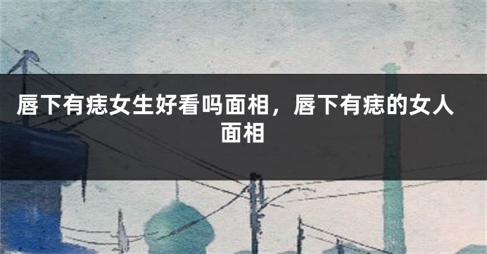 唇下有痣女生好看吗面相,唇下有痣的女人面相