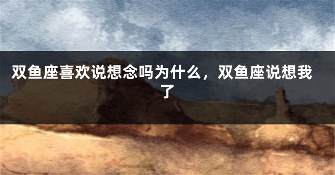 双鱼座喜欢说想念吗为什么，双鱼座说想我了