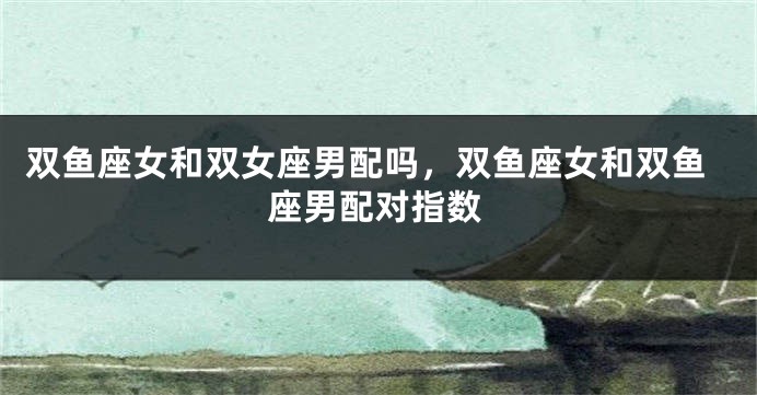 双鱼座女和双女座男配吗，双鱼座女和双鱼座男配对指数