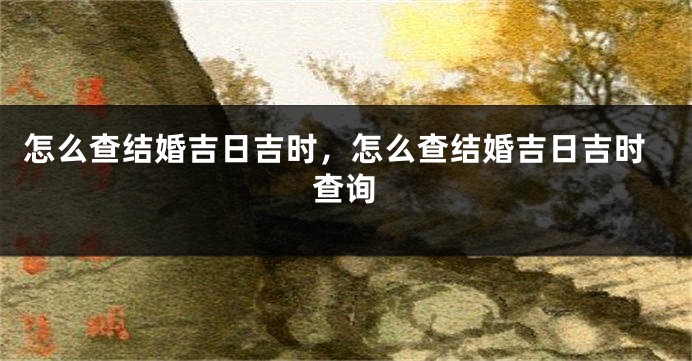 怎么查结婚吉日吉时，怎么查结婚吉日吉时查询