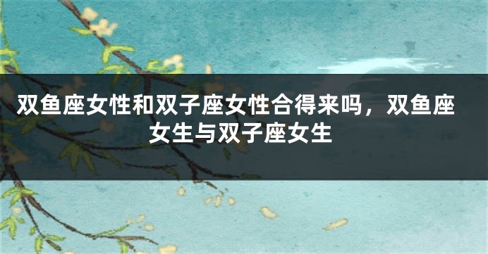 双鱼座女性和双子座女性合得来吗，双鱼座女生与双子座女生