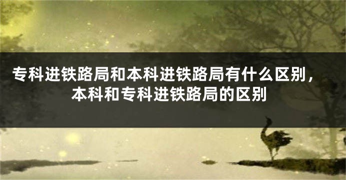 专科进铁路局和本科进铁路局有什么区别，本科和专科进铁路局的区别