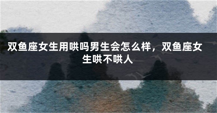双鱼座女生用哄吗男生会怎么样，双鱼座女生哄不哄人
