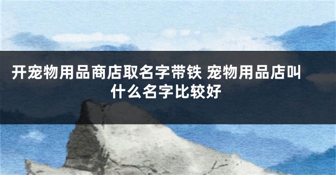 开宠物用品商店取名字带铁 宠物用品店叫什么名字比较好
