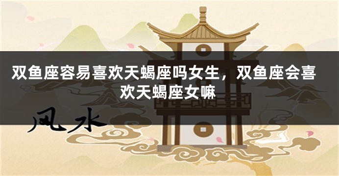 双鱼座容易喜欢天蝎座吗女生,双鱼座会喜欢天蝎座女嘛