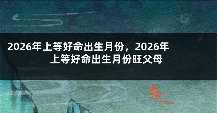 2026年上等好命出生月份,2026年上等好命出生月份旺父母