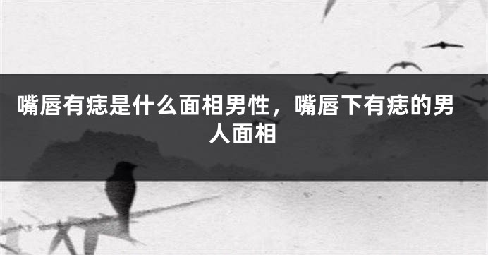 嘴唇有痣是什么面相男性，嘴唇下有痣的男人面相