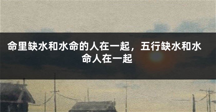 命里缺水和水命的人在一起，五行缺水和水命人在一起