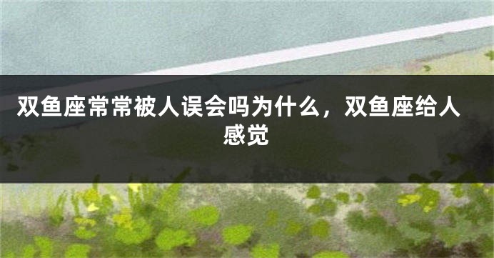 双鱼座常常被人误会吗为什么，双鱼座给人感觉