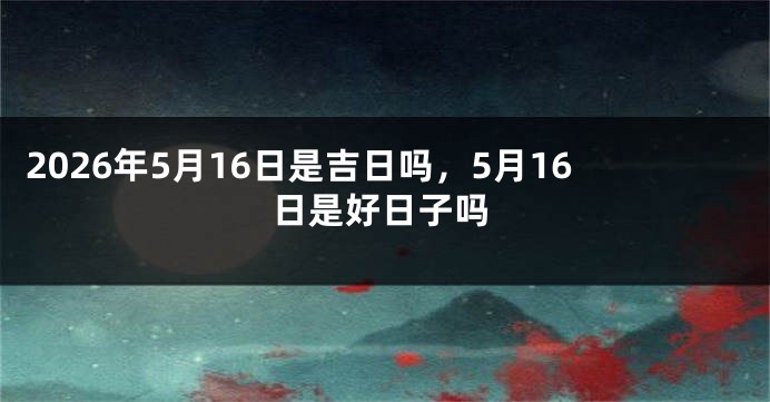 2026年5月16日是吉日吗,5月16日是好日子吗