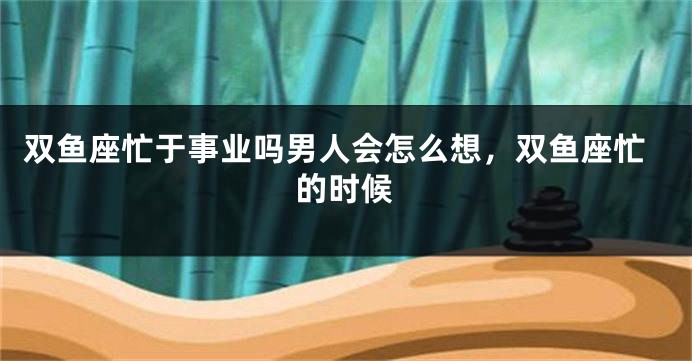 双鱼座忙于事业吗男人会怎么想，双鱼座忙的时候