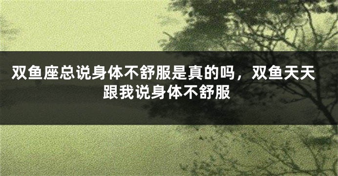 双鱼座总说身体不舒服是真的吗，双鱼天天跟我说身体不舒服