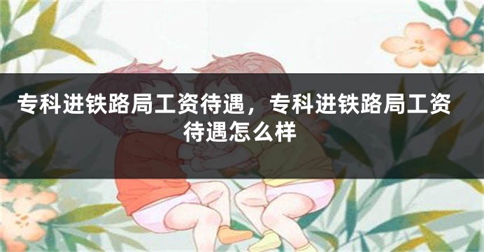 专科进铁路局工资待遇，专科进铁路局工资待遇怎么样