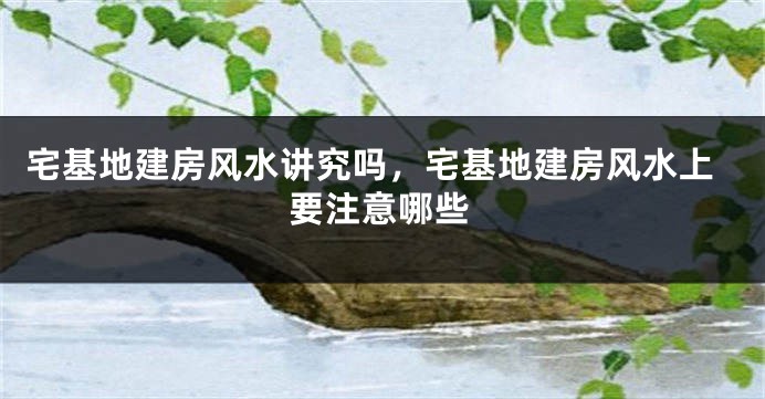 宅基地建房风水讲究吗，宅基地建房风水上要注意哪些