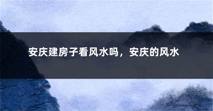 安庆建房子看风水吗，安庆的风水