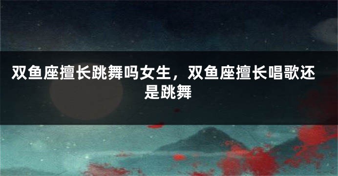 双鱼座擅长跳舞吗女生，双鱼座擅长唱歌还是跳舞