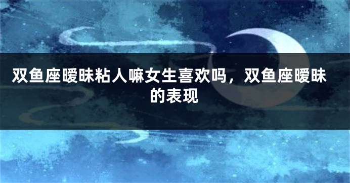 双鱼座暧昧粘人嘛女生喜欢吗，双鱼座暧昧的表现