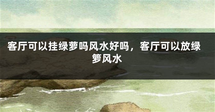 客厅可以挂绿萝吗风水好吗，客厅可以放绿箩风水