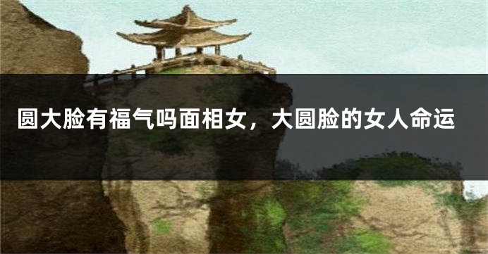 圆大脸有福气吗面相女,大圆脸的女人命运