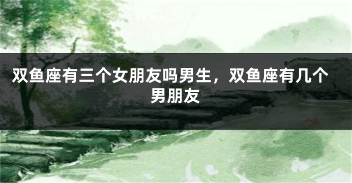 双鱼座有三个女朋友吗男生，双鱼座有几个男朋友