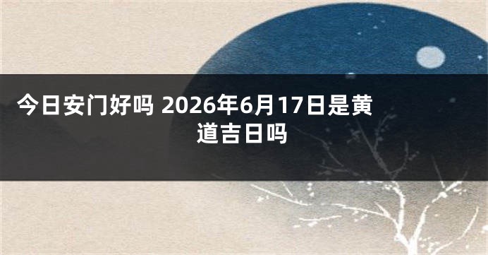 今日安门好吗 2026年6月17日是黄道吉日吗