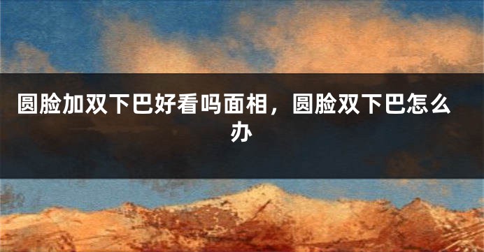 圆脸加双下巴好看吗面相，圆脸双下巴怎么办