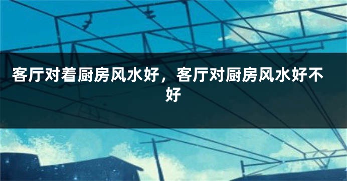 客厅对着厨房风水好,客厅对厨房风水好不好