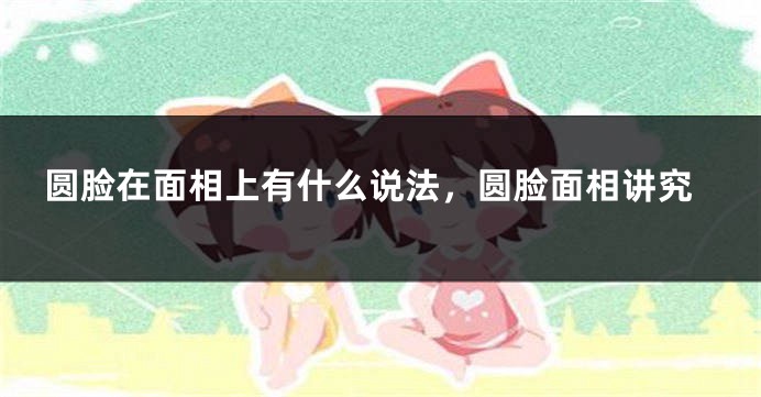 圆脸在面相上有什么说法，圆脸面相讲究