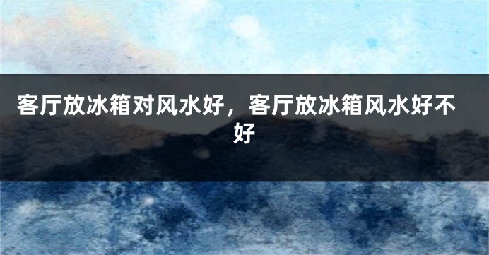 客厅放冰箱对风水好,客厅放冰箱风水好不好