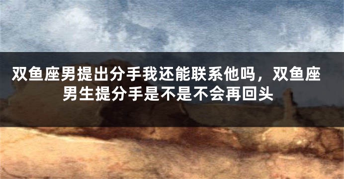 双鱼座男提出分手我还能联系他吗，双鱼座男生提分手是不是不会再回头