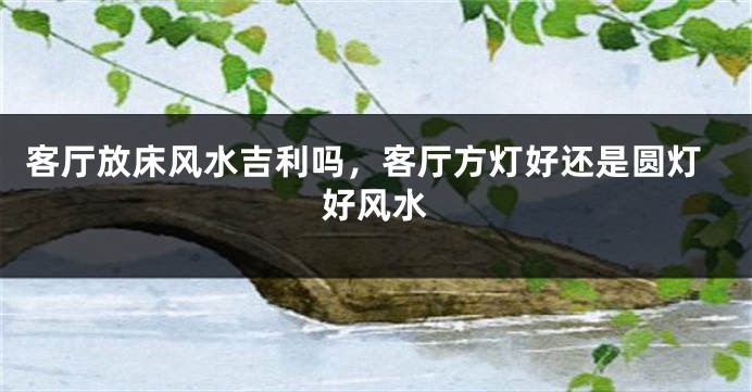 客厅放床风水吉利吗，客厅方灯好还是圆灯好风水