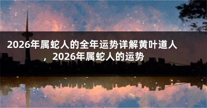 2026年属蛇人的全年运势详解黄叶道人，2026年属蛇人的运势