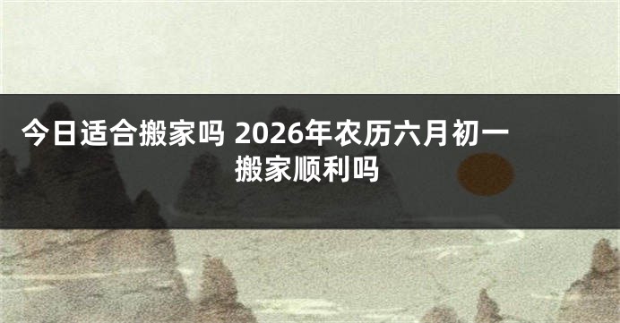 今日适合搬家吗 2026年农历六月初一搬家顺利吗