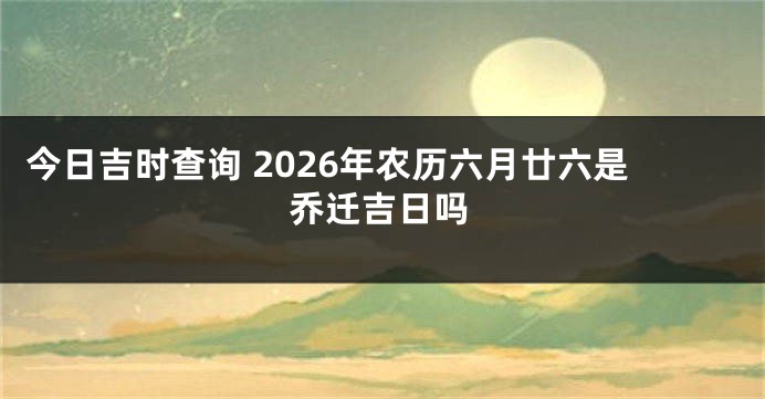 今日吉时查询 2026年农历六月廿六是乔迁吉日吗