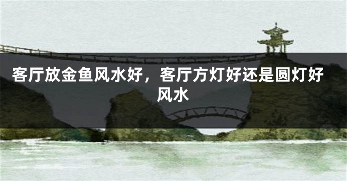 客厅放金鱼风水好，客厅方灯好还是圆灯好风水