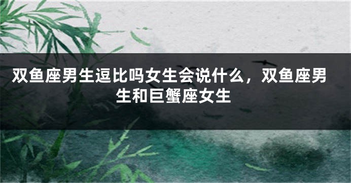 双鱼座男生逗比吗女生会说什么，双鱼座男生和巨蟹座女生