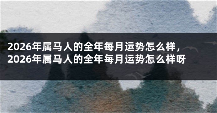 2026年属马人的全年每月运势怎么样,2026年属马人的全年每月运势怎么样呀