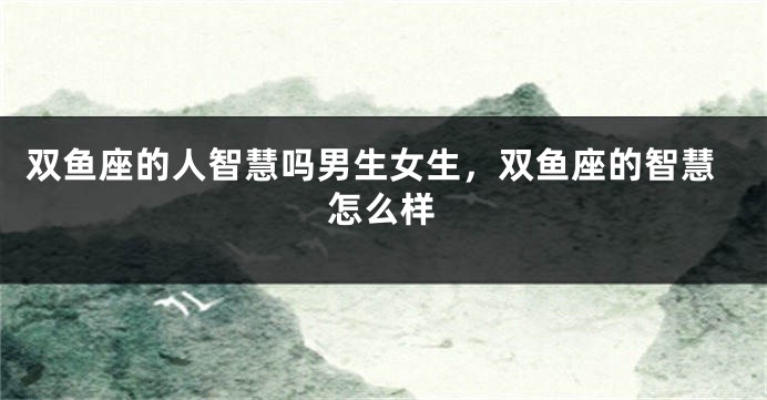 双鱼座的人智慧吗男生女生，双鱼座的智慧怎么样