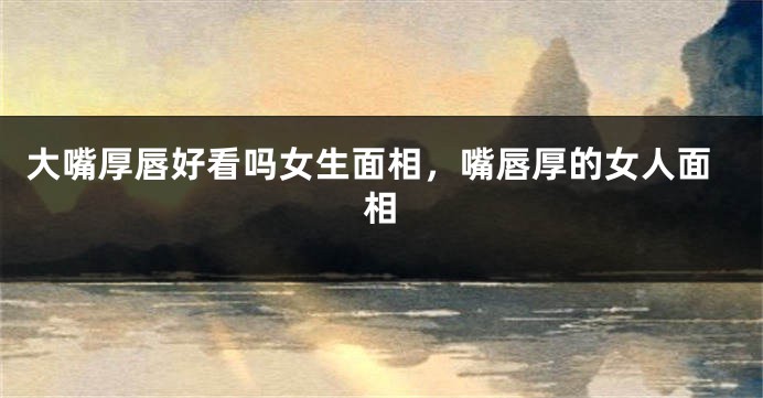 大嘴厚唇好看吗女生面相,嘴唇厚的女人面相