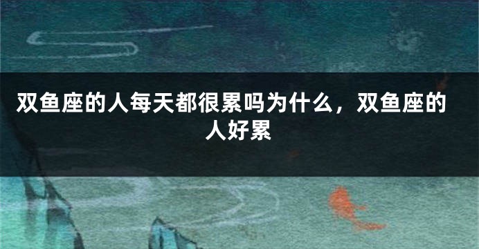 双鱼座的人每天都很累吗为什么，双鱼座的人好累