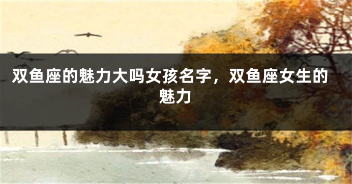 双鱼座的魅力大吗女孩名字，双鱼座女生的魅力