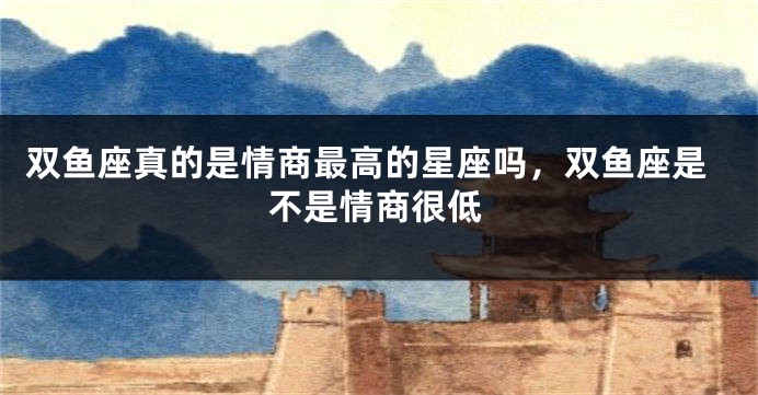 双鱼座真的是情商最高的星座吗，双鱼座是不是情商很低