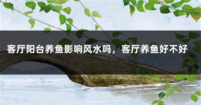 客厅阳台养鱼影响风水吗，客厅养鱼好不好