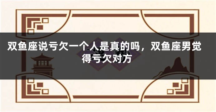 双鱼座说亏欠一个人是真的吗，双鱼座男觉得亏欠对方