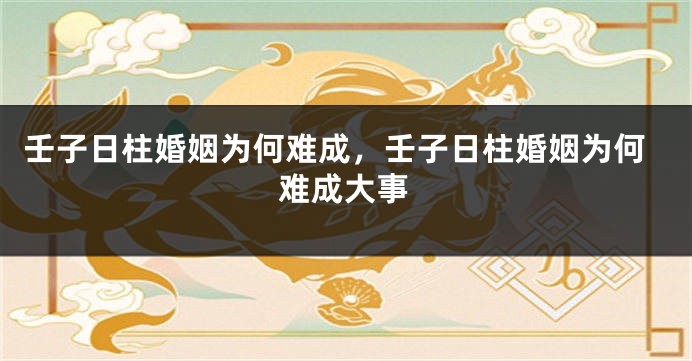 壬子日柱婚姻为何难成，壬子日柱婚姻为何难成大事
