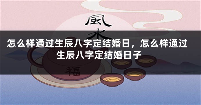 怎么样通过生辰八字定结婚日,怎么样通过生辰八字定结婚日子