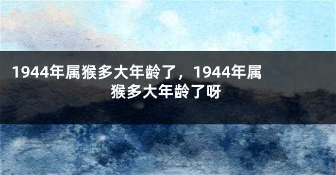 1944年属猴多大年龄了，1944年属猴多大年龄了呀