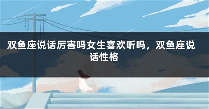 双鱼座说话厉害吗女生喜欢听吗，双鱼座说话性格