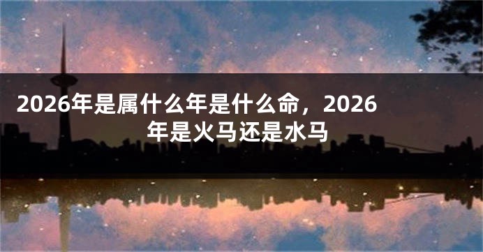 2026年是属什么年是什么命，2026年是火马还是水马