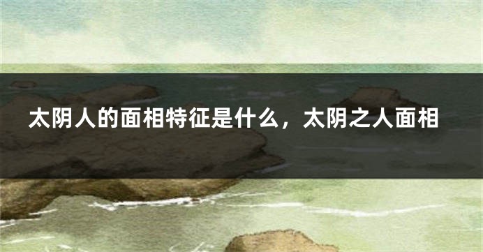 太阴人的面相特征是什么,太阴之人面相